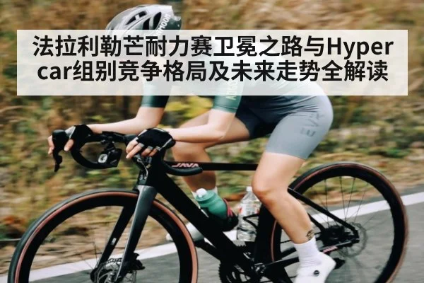 法拉利勒芒耐力赛卫冕之路与Hypercar组别竞争格局及未来走势全解读