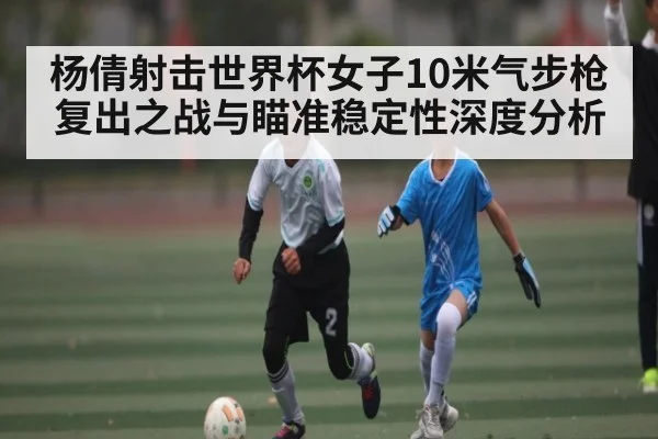 杨倩射击世界杯女子10米气步枪复出之战与瞄准稳定性深度分析