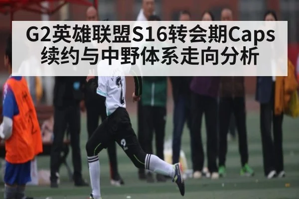 G2英雄联盟S16转会期Caps续约与中野体系走向分析